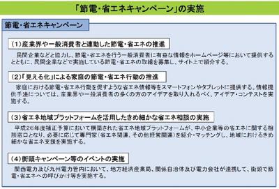 「節電・省エネキャンペーンの実施」：（1）産業界や一般消費者と連動した節電・省エネの推進→民間企業などと協力し、節電・省エネを行う一般消費者に有益な情報をホームページ等において提供するとともに、民間企業などで実施している節電・省エネの取組を募集し、サイトで紹介する。　（2）「見える化」による家庭の節電・省エネ行動の推進→家庭における節電・省エネ行動を促すような省エネ情報等をスマートフォンやタブレットに提供する。情報提供手法については、産業界や一般消費者の多くの方のアドバイスを取り入れるべく、アイデア・コンテストを行う。　（3）省エネプラットフォームを活用したきめ細やかな省エネ相談の実施→平成26年度補正予算において構築された省エネプラットフォームが、中小企業等の省エネに関する相談窓口となり、必要に応じて専門家（省エネ関連、その他経営専門関連）を紹介、マッチングし地域におけるきめ細やかな省エネ支援を実施する。　（4）該当キャンペーン等のイベントの実施→関西電力及び九州電力管内において、地方経済産業局、関係自治体及び電力会社が連携して、街頭で節電・省エネへの呼びかけを実施する。