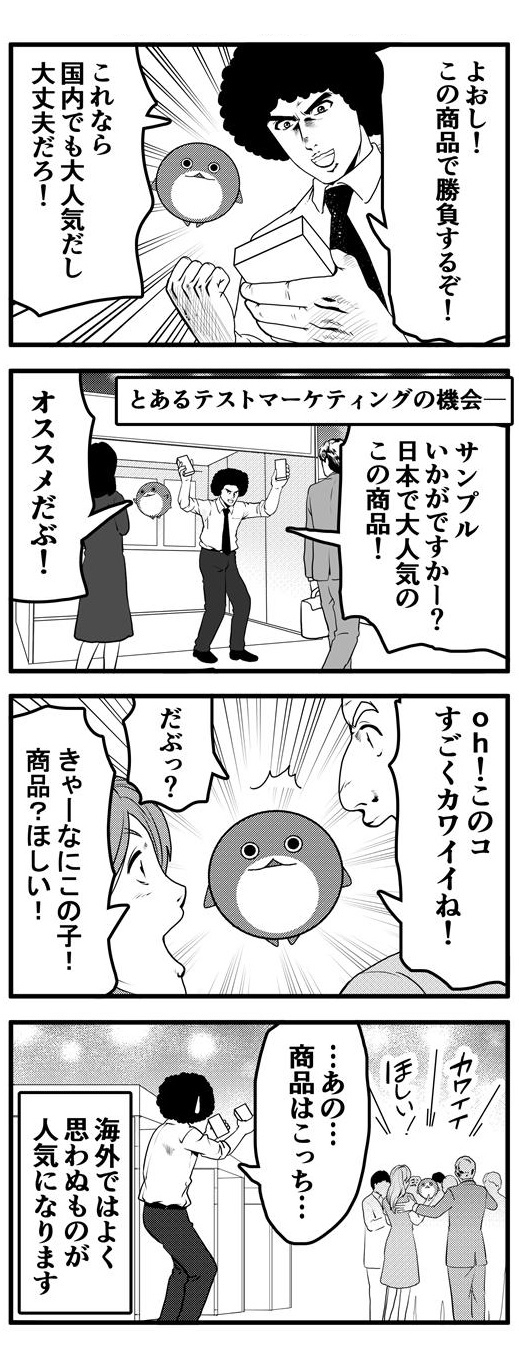 アフロは国内でも大人気なので海外でも大丈夫だろうと、自慢の商品を手に勝負するという。とあるテストマーケティングの機会にその商品のサンプルを配布しながら広告したのだが、サンプル配布を手伝っていただぶぴーが海外バイヤーの注目を集めてしまい、本来の商品とアフロは見向きもされなくなってしまうのだった…。このように海外ではよく思わぬものが人気になることがあります。