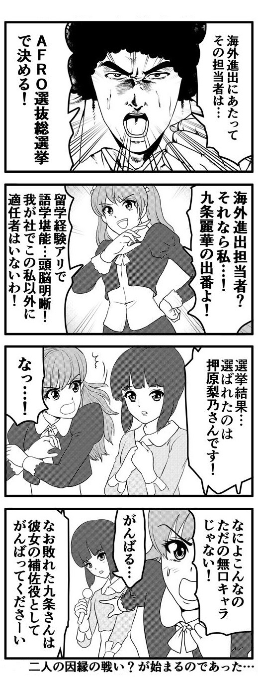 海外進出するにあたり、その担当者を決めるためにAFRO選抜総選挙を行うアフロ。候補者として名乗りを上げたのは「留学経験アリで語学堪能、頭脳明晰。海外進出担当者に私以上の適任者は我が社にはいないわ！」と豪語する九条麗華。ところが、選挙の結果、選ばれたのは押原梨乃という大人しそうな女性。選抜結果に「がんばる…」と静かに意欲を見せる押原梨乃に納得がいかない九条麗華は「ただの無口キャラじゃない！」と抗議するも敗者であるという理由で彼女の補佐役を任されることになる。ここからこの二人の因縁の戦い？が始まるのであった…。