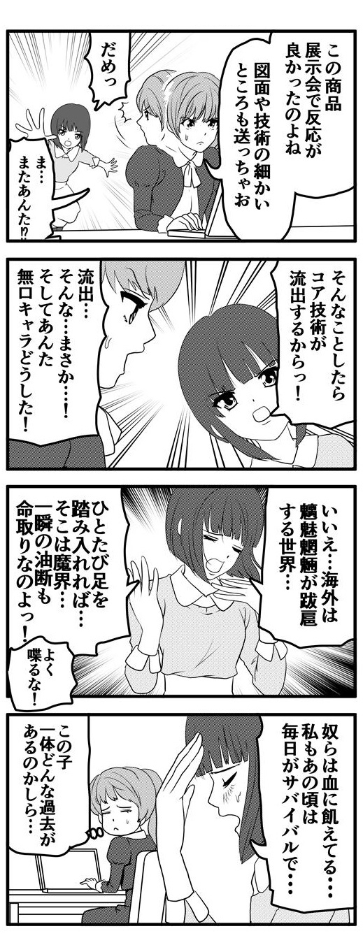 展示会で反応の良かった商品の図面や技術の詳細を海外に送ろうとする九条麗華を押し留める押原梨乃。強い口調でコア技術の流出の懸念を訴える押原梨乃に「そんな…まさか…」と流失の可能性を否定するとともに押原の無口キャラの崩壊にツッコミを入れる九条麗華。「いいえ…海外は魑魅魍魎が跋扈する魔界。一度足を踏み入れれば一瞬の油断も命取りなのよ！」とまくしたてる押原梨乃。「奴らは血に飢えてる…私もあの頃は毎日がサバイバルで…」と思いを馳せる押原梨乃に「この子…一体、どんな過去があるのかしら…」とその姿を憂う九条麗華なのであった。