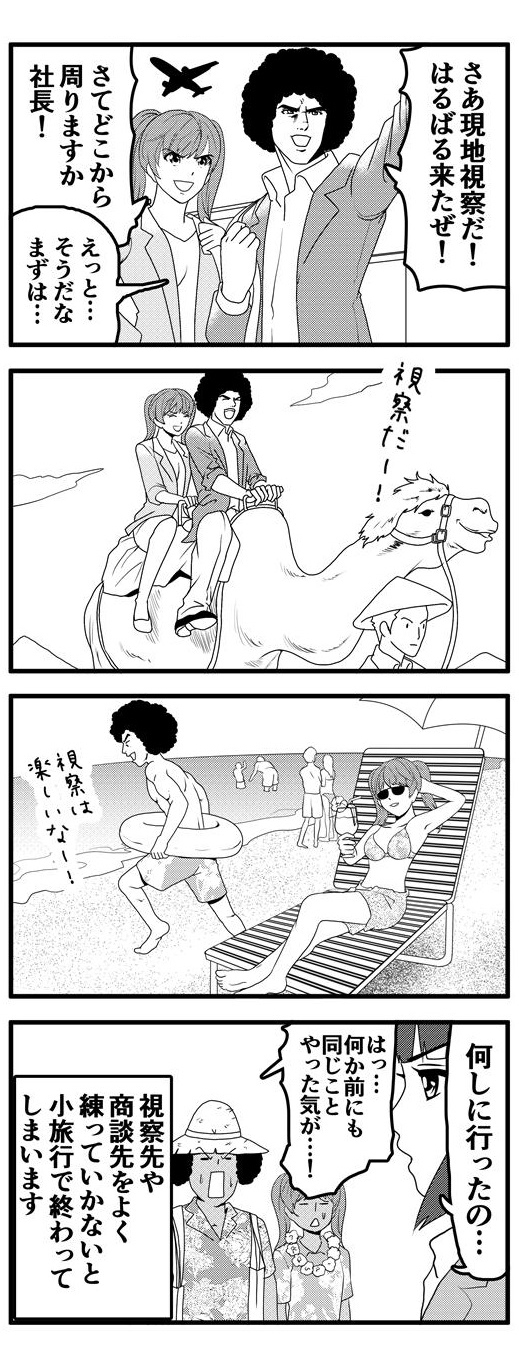 九条麗華と連れ立ってはるばる現地視察に来たアフロ。まずは砂漠でラクダに乗り、お次はビーチを満喫…して、こんがり小麦色になって帰ってきた二人に「何しに言ったの…」と冷たい視線を投げかける押原梨乃。「なんか前にも同じことやった気が…！」と我に返るアフロなのであった…。このように視察先や商談先をよく練っていかないと小旅行で終わってしまいます。