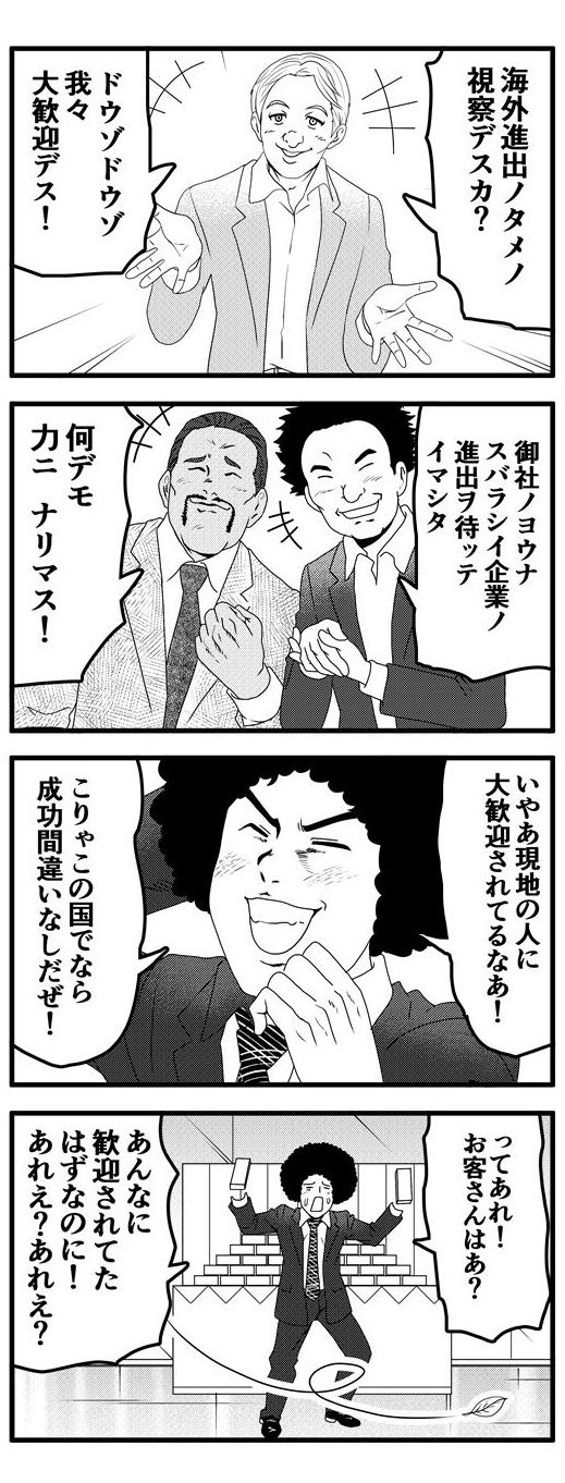 「海外進出ノタメノ視察デスカ？ドウゾドウゾ我々大歓迎デス！」「御社ノヨウナスバラシイ企業ヲ待ッテイマシタ」「何デモ力ニナリマス」と様々な現地人から熱いエールを次々送られる。「現地の人に大歓迎されてる！これならこの国での成功間違いなしだぜ！」と満面の笑みで浮かれるアフロ。だが、いざ商品を山盛り準備してみると、客は一人もいない。「あんなに歓迎されてたはずなのに！あれえ？あれえ？」と誰も来ない展示スペースの前で一人寂しく疑問符を浮かべるアフロなのだった…。