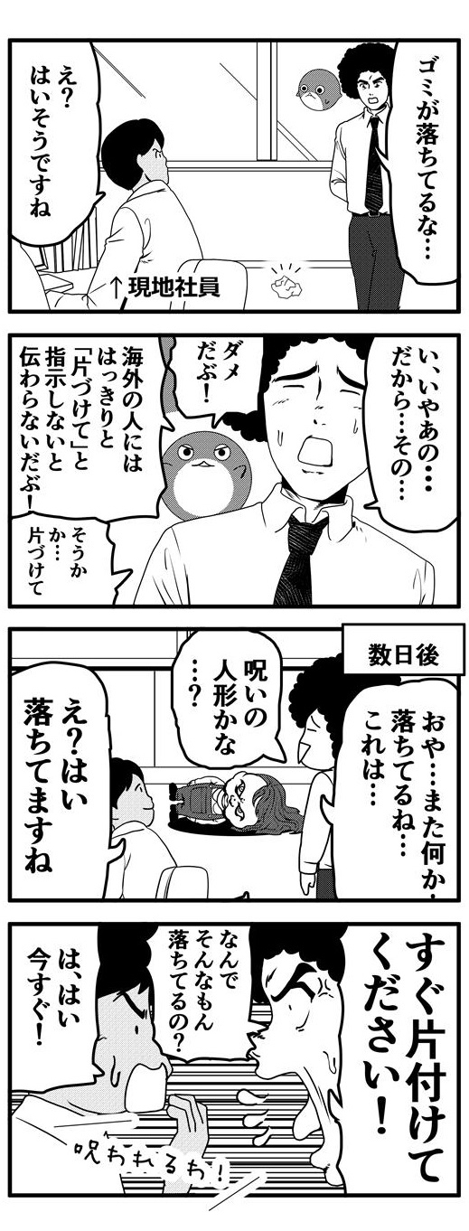 社内見回り中のアフロは床にゴミが落ちていることに気づき、「ゴミが落ちているな」と指摘したが、現地の社員は「え？はい、そうですね。」と返答するのみで特に動く様子もない。ゴミを片付けてほしいアフロが「い、いやあの…」と言い淀むとすかさず「ダメだぶ！海外の人にははっきり指示しないと伝わらないだぶ！」とだぶぴーからダメ出しがはいり、「そうか…」と納得したアフロはきちんと「片付けて」と指示を出すことにした。数日後、アフロはまた床に落ちているものを発見する。それはどうやら呪いの人形のようなのだが、そんな危険な物が落ちているにも関わらず平然としている現地社員に「すぐ片付けてください！」と強く言い放つアフロなのだった。