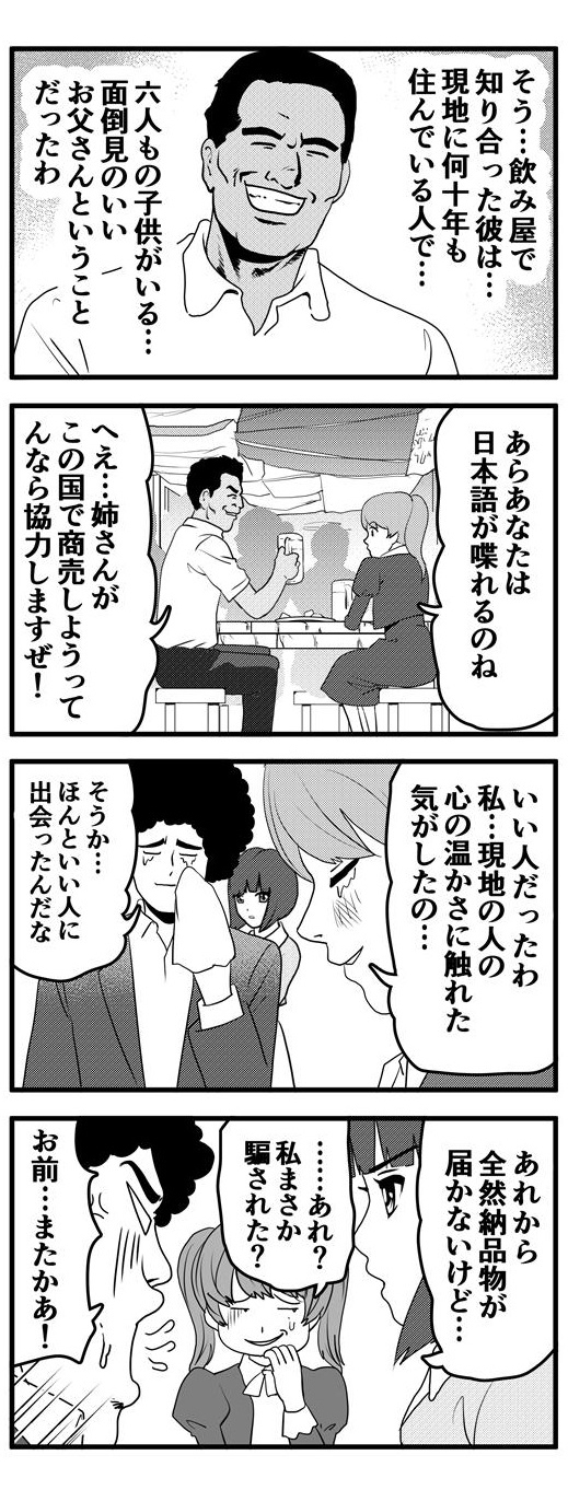 飲み屋で知り合ったその男性は現地に何十年も住んでいて、6人もの子供を抱える面倒見のいいお父さん。この国では珍しい日本語を話せる彼は「この国で商売するなら協力する」と笑顔で九条麗華にいう。「いい人だったわ…現地の人の温かさに触れた気がしたの」と涙ぐむ九条麗華に「ほんといい人に出会ったんだな」ともらい泣きするアフロだったが…。後日、「あれから全然納品物が届かないけど…」という押原梨乃の指摘に「あれ？私まさか騙された？」と冷や汗を垂らす九条麗華。その様子に「お前…またかあ！！」と怒り心頭なアフロであった。