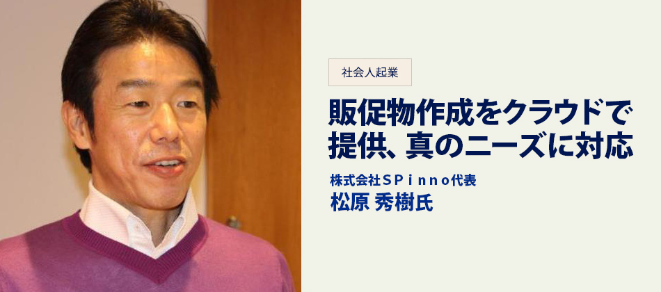 社会人起業 販促物作成をクラウドで提供、真のニーズに対応 株式会社SPinno代表 松原秀樹氏