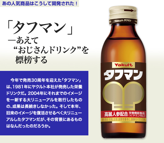 「あの人気商品はこうして開発された！」 「タフマン」－あえて“おじさんドリンク”を標榜する 今年で販売30周年を迎えた「タフマン」は、1981年にヤクルト本社が販売した栄養ドリンクだ。2004年にそれまでのイメージを一新する第リニューアルを敢行したものの、成果は長続きしなかった。そして本年、旧来のイメージを復活させるべく大リニューアルしたタフマンだが、その背景にあるものはなんだったのだろうか。