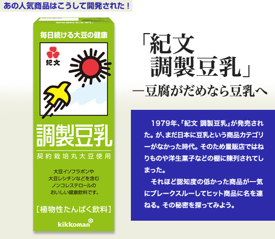 「あの人気商品はこうして開発された！」 「紀文 調製豆乳」－豆腐がだめなら豆乳へ 1979年、「紀文 調製豆乳」が発売された。が、まだ日本に豆乳という商品カテゴリーがなかった時代。そのため量販店ではねりものや洋生菓子などの棚に陳列されてしまった。 それほど認知度の低かった商品が一気にブレークスルーしてヒット商品に名を連ねる。その秘密を探ってみよう。