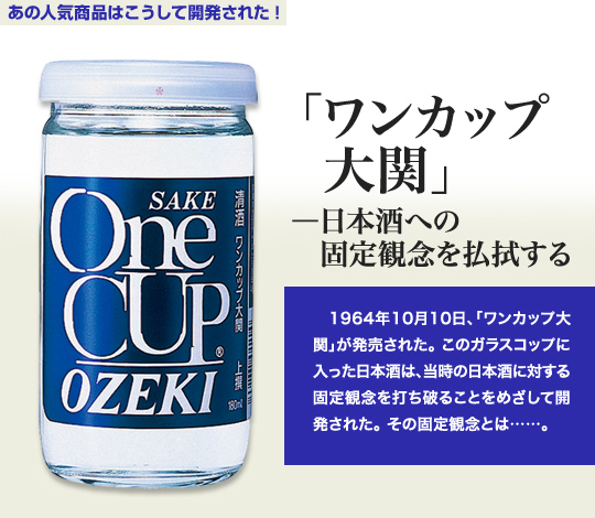 「あの人気商品はこうして開発された！」 「ワンカップ大関」－日本酒への固定観念を払拭する 1964年10月10日、「ワンカップ大関」が発売された。このガラスコップに入った日本酒は、当時の日本酒に対する固定観念を打ち破ることをめざして開発された。その固定観念とは…