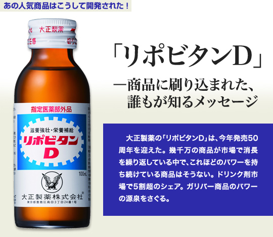 「あの人気商品はこうして開発された」 「リポビタンD」－商品に刷り込まれた、誰もが知るメッセージ 大正製薬の「リポビタンD」は、今年発売50周年を迎えた。幾千万の商品が市場で消長を繰り返している中で、これほどのパワーを持ち続けている商品はそうない。ドリンク剤市場で5割超のシェア。ガリバー商品のパワーの源泉をさぐる。