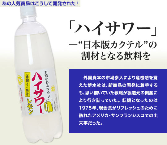 「あの人気商品はこうして開発された」 「ハイサワー」－“日本版カクテル”の割材となる飲料を 外国資本の市場参入により危機感を覚えた博水社は、新商品の開発に着手するも、思い描いていた戦略が製造元の倒産により行き詰っていた。転機となったのは1975年、現会長がリフレッシュのために訪れたアメリカ・サンフランシスコでの出来事だった。