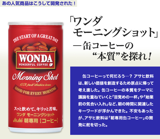 「あの人気商品はこうして開発された」 「ワンダ モーニングショット」—缶コーヒーの“本質”を探れ！ 缶コーヒーって何だろう—？アサヒ飲料は、新しい価値を創造するため原点に帰って考え直した。缶コーヒーの本質をテーマに議論を重ねていくと「目覚めの一杯」や「始業前の気合い入れ」など、朝の時間に関連したキーワードが浮かんできた。不安もあったが、アサヒ飲料は「朝専用缶コーヒー」の開発に舵を切った。