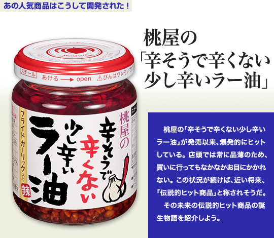 「あの人気商品はこうして開発された！」 「辛そうで辛くない少し辛いラー油」—ラー油市場に一大変革を巻き起こした 桃屋の「辛そうで辛くない少し辛いラー油」が発売以来、爆発的にヒットしている。店頭では常に品薄のため、買いに行ってもなかなかお目にかかれない。この状況が続けば、近い将来、「伝説的ヒット商品」と称されそうだ。 その未来の伝説的ヒット商品の誕生物語を紹介しよう。