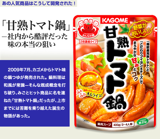 「あの人気商品はこうして開発された！」 「甘熟トマト鍋」－社内から酷評だった味の本当の狙い 2009年7月、カゴメからトマト味の鍋つゆが発売された。鍋料理は和風が常識－そんな既成概念を打ち破り、みごとヒット商品に名を連ねた「甘熟トマト鍋」だったが、上市までには苦難を乗り越えた誕生の物語があった。