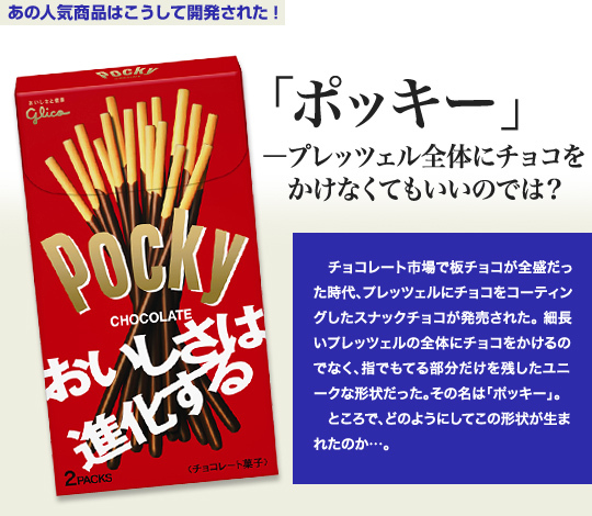 「あの人気商品はこうして開発された！」 「ポッキー」－プレッツェル全体にチョコをかけなくてもいいのでは？ チョコレート市場で板チョコが全盛だった時代、プレッツェルにチョコをコーティングしたスナックチョコが発売された。細長いプレッツェルの全体にチョコをかけるのでなく、指でもてる部分だけを残したユニークな形状だった。その名は「ポッキー」。 ところで、どのようにしてこの形状が生まれたのか…。