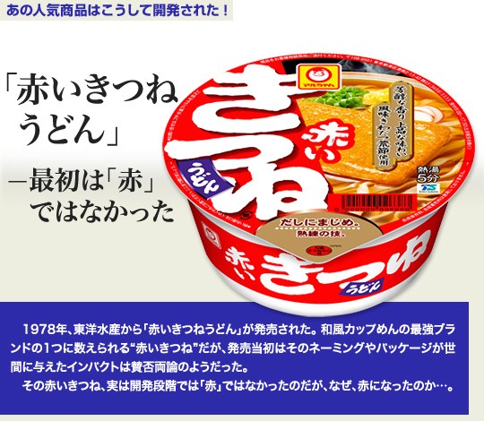 「あの人気商品はこうして開発された！」 1978年、東洋水産から「赤いきつねうどん」が発売された。和風カップめんの最強ブランドの1つに数えられる“赤いきつね”だが、発売当初はそのネーミングやパッケージが世間に与えたインパクトは賛否両論のようだった。その赤いきつね、実は開発段階では「赤」ではなかったのだが、なぜ、赤になったのか...。