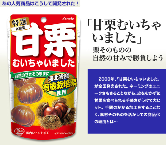 「あの人気商品はこうして開発された！」 「甘栗むいちゃいました」－栗そのものの自然の甘みで勝負しよう 2000年、「甘栗むいちゃいました」が全国発売された。ネーミングのユニークさもさることながら、皮をむかずに甘栗を食べられる手軽さがうけて大ヒット。手間のかかる加工をすることなく、素材そのものを活かしての商品化の理由とは…