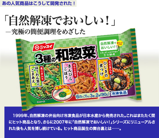 「あの人気商品はこうして開発された！」 「自然解凍でおいしい！」－究極の簡便調理をめざした 1999年、自然解凍の弁当向け冷凍食品が日本水産から発売された。これはまたたく間にヒット商品となり、さらに2007年に「自然解凍でおいしい！」シリーズにリニューアルされた後も人気を博し続けている。ヒット商品誕生の舞台裏とは…。