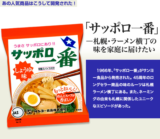 「あの人気商品はこうして開発された！」 「サッポロ一番」－札幌・ラーメン横丁の味を家庭に届けたい 1966年、「サッポロ一番」がサンヨー食品から発売された。45周年のロングセラー商品の味のルーツは札幌ラーメン横丁にある。また、ネーミングの由来も札幌に関係したユニークなエピソードがあった。