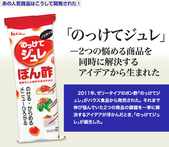 「あの人気商品はこうして開発された」 「のっけてジュレ」－2つの悩める商品を同時に解決するアイデアから生まれた 2011年、ゼリータイプのポン酢「のっけてジュレ」がハウス食品から発売された。それまで伸び悩んでいた2つの商品の課題を一挙に解決するアイデアが浮かんだとき、「のっけてジュレ」が誕生した。