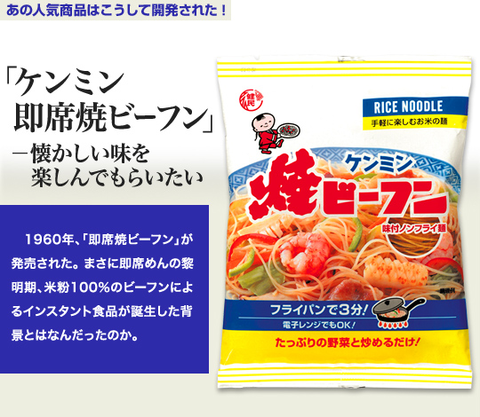 「あの人気商品はこうして開発された」 「ケンミン 即席焼ビーフン」－懐かしい味を楽しんでもらいたい 1960年、「即席焼ビーフン」が発売された。まさに即席めんの黎明期、米粉100％のビーフンによるインスタント食品が誕生した背景とはなんだったのか。