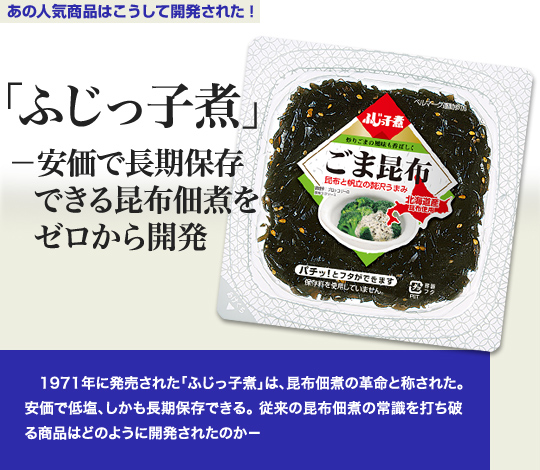 「あの人気商品はこうして開発された」 「ふじっ子煮」－安価で長期保存できる昆布佃煮をゼロから開発 1971年に発売された「ふじっ子煮」は、昆布佃煮の革命と称された。安価で低塩、しかも長期保存できる。従来の昆布佃煮の常識を打ち破る商品はどのように開発されたのか－