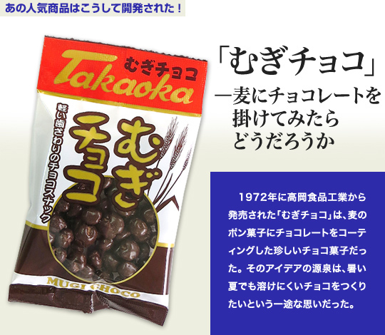 「あの人気商品はこうして開発された」 「むぎチョコ」－麦にチョコレートを掛けてみたらどうだろうか 1972年に高岡食品工業から発売された「むぎチョコ」は、麦のポン菓子にチョコレートをコーティングした珍しいチョコ菓子だった。そのアイデアの源泉は、暑い夏でも溶けにくいチョコをつくりたいという一途な思いだった。