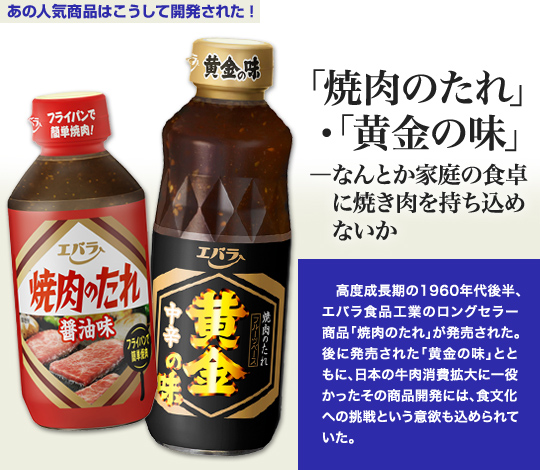 「あの人気商品はこうして開発された」 「焼肉のたれ」・「黄金の味」－なんとか家庭の食卓に焼き肉を持ち込めないか 高度成長期の1960年代後半、エバラ食品工業のロングセラー商品「焼肉のたれ」が発売された。後に発売された「黄金の味」とともに、日本の牛肉消費拡大に一役かったその商品開発には、食文化への挑戦という意欲も込められていた。