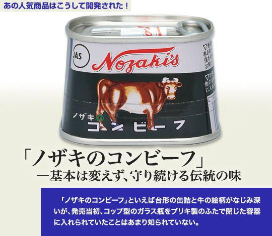 「あの人気商品はこうして開発された」 「ノザキのコンビーフ」－基本は変えず、守り続ける伝統の味 「ノザキのコンビーフ」といえば台形の缶詰と牛の絵柄がなじみ深いが、発売当初、コップ型のガラス瓶をブリキ製のふたで閉じた容器に入れられていたことはあまり知られていない。