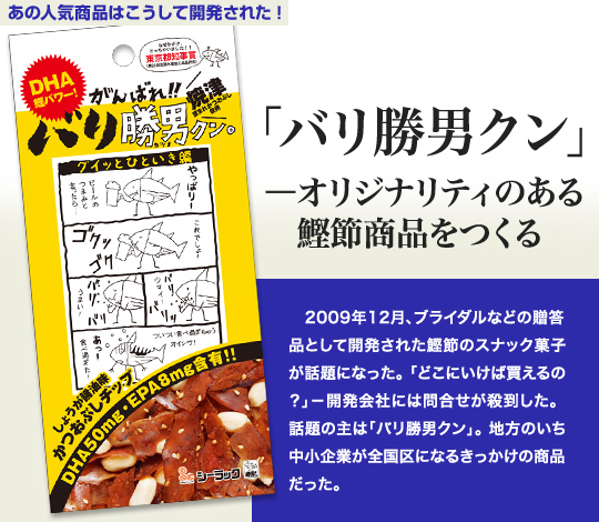 「あの人気商品はこうして開発された」 「バリ勝男クン」－オリジナリティのある鰹節商品をつくる 2009年12月、ブライダルなどの贈答品として開発された鰹節のスナック菓子が話題になった。「どこにいけば買えるの？」—開発会社には問合せが殺到した。話題の主は「バリ勝男クン」。地方のいち中小企業が全国区になるきっかけの商品だった。