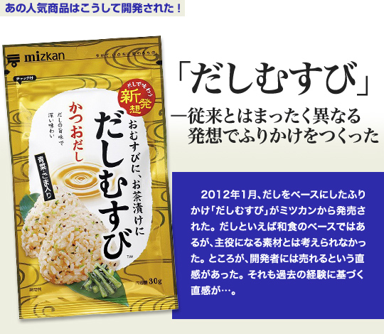 「あの人気商品はこうして開発された」 「だしむすび」－従来とはまったく異なる発想でふりかけをつくった 2012年1月、だしをベースにしたふりかけ「だしむすび」がミツカンから発売された。だしといえば和食のベースではあるが、主役になる素材とは考えられなかった。ところが、開発者には売れるという直感があった。それも過去の経験に基づく直感が…