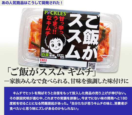 「あの人気商品はこうして開発された」 「ご飯がススム　キムチ」－家族みんなで食べられる、甘味を強調した味付けに キムチでヒットを飛ばそうと自信をもって投入した商品の売り上げが伸びない。その原因究明が進む中、これまでの常識を排除し、今までにない味の開発へと180度舵を切ることになる問題提起があった。「自分たちが思うキムチの味と、消費者が食べたいと思う味にズレがあるのかもしれない」