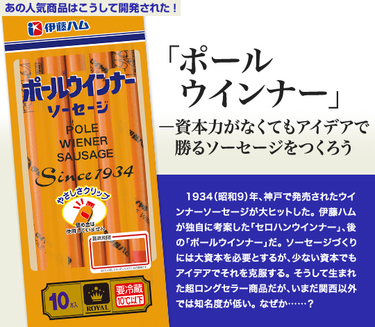 「あの人気商品はこうして開発された」 「ポールウインナー」—資本力がなくてもアイデアで勝るソーセージをつくろう 1934（昭和9）年、神戸で発売されたウインナーソーセージが大ヒットした。伊藤ハムが独自に考案した「セロハンウインナー」、後の「ポールウインナー」だ。ソーセージづくりには大資本を必要とするが、少ない資本でもアイデアでそれを克服する。そうして生まれた超ロングセラー商品だが、いまだ関西以外では知名度が低い。なぜか…？