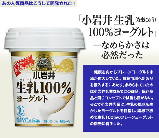 「あの人気商品はこうして開発された」 「小岩井 生乳（なまにゅう）100％ヨーグルト」—なめらかさは必然だった 健康志向からプレーンヨーグルト市場が拡大していた。成長市場へ新製品を投入するにあたり、求められていたのは小岩井乳業ならではの商品。既存商品と同じコンセプトでは勝ち目がない。そこで小岩井乳業は、牛乳の風味を生かしたヨーグルトを目指し、業界で初めて生乳100％のプレーンヨーグルトの開発に着手した。