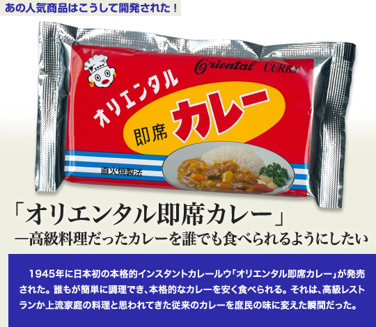 「あの人気商品はこうして開発された」 「オリエンタル即席カレー」—高級料理だったカレーを誰でも食べられるようにしたい 1945年に日本初の本格的インスタントカレールウ「オリエンタル即席カレー」が発売された。誰もが簡単に調理でき、本格的なカレーを安く食べられる。それは、高級レストランか上流家庭の料理と思われてきた従来のカレーを庶民の味に変えた瞬間だった。