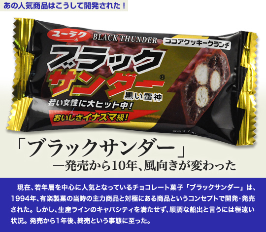 「あの人気商品はこうして開発された」 「ブラックサンダー」—発売から10年、風向きが変わった 現在、若年層を中心に人気となっているチョコレート菓子「ブラックサンダー」は、1994年、有楽製菓の当時の主力商品と対極にある商品というコンセプトで開発・発売された。しかし、生産ラインのキャパシティを満たせず、順調な船出と言うには程遠い状況。発売から1年後、終売という事態に至った。