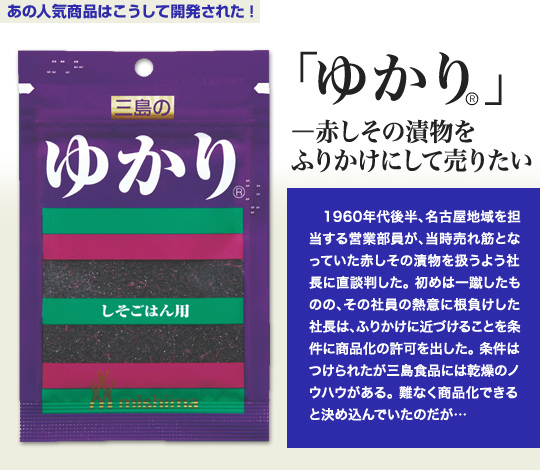 「あの人気商品はこうして開発された」 「ゆかり」—赤しその漬物をふりかけにして売りたい 1960年代後半、名古屋地域を担当する営業部員が、当時売れ筋となっていた赤しその漬物を扱うよう社長に直談判した。初めは一蹴したものの、その社員の熱意に根負けした社長は、ふりかけに近づけることを条件に商品化の許可を出した。条件はつけられたが三島食品には乾燥のノウハウがある。難なく商品化できると決め込んでいたのだが…