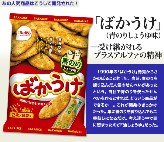 「あの人気商品はこうして開発された」 「ばかうけ」—受け継がれるプラスアルファの精神 1990年の「ばかうけ」発売からさかのぼること約1年。当時、青のりを練り込んだ人気のせんべいがあったという。自社で青のりを使ったせんべいを作るとすれば、どういう商品ができるか—。これが開発のきっかけだった。単に青のりを練り込んでも二番煎じになるだけ。考え迷う中で目に留まったのが「油しょうゆ」だった。