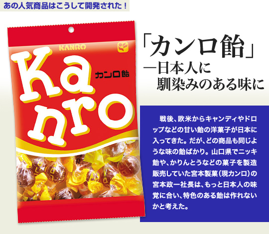 「あの人気商品はこうして開発された」 「カンロ飴」—日本人に馴染みのある味に 戦後、欧米からキャンディやドロップなどの甘い飴の洋菓子が日本に入ってきた。だが、どの商品も同じような味の飴ばかり。山口県でニッキ飴や、かりんとうなどの菓子を製造販売していた宮本製菓（現カンロ）の宮本政一社長は、もっと日本人の味覚に合い、特色のある飴は作れないかと考えた。