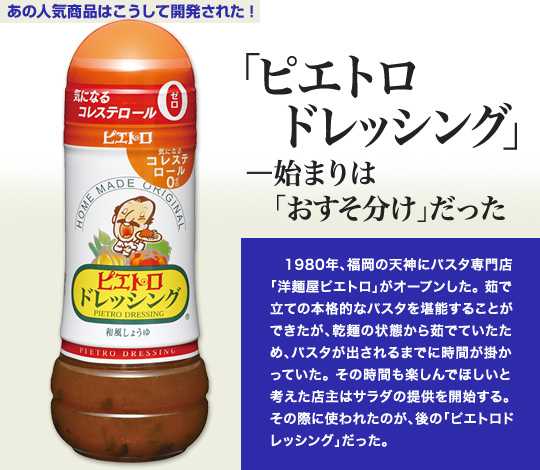 「あの人気商品はこうして開発された」 「ピエトロドレッシング」—始まりは「おすそ分け」だった 1980年、福岡の天神にパスタ専門店「洋麺屋ピエトロ」がオープンした。茹で立ての本格的なパスタを堪能することができたが、乾麺の状態から茹でていたため、パスタが出されるまでに時間が掛かっていた。その時間も楽しんでほしいと考えた店主はサラダの提供を開始する。その際に使われたのが、後の「ピエトロドレッシング」だった。