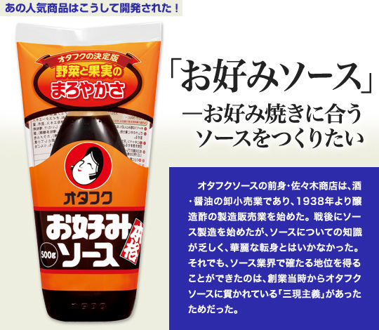 「あの人気商品はこうして開発された」 「お好みソース」—お好み焼きに合うソースをつくりたい オタフクソースの前身・佐々木商店は、酒・醤油の卸小売業であり、1938年より醸造酢の製造販売業を始めた。戦後にソース製造を始めたが、ソースについての知識が乏しく、華麗な転身とはいかなかった。それでも、ソース業界で確たる地位を得ることができたのは、創業当時からオタフクソースに貫かれている「三現主義」があったためだった。