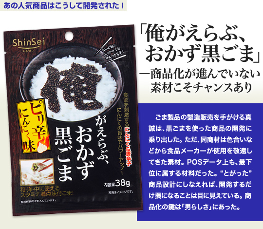 「あの人気商品はこうして開発された」 「俺がえらぶ、おかず黒ごま」—商品化が進んでいない素材こそチャンスあり ごま製品の製造販売を手がける真誠は、黒ごまを使った商品の開発に乗り出した。ただ、同商材は色合いなどから食品メーカーが使用を敬遠してきた素材。POSデータ上も、最下位に属する材料だった。“とがった”商品設計にしなえれば、開発するだけ損になることは目に見えている。商品化の鍵は「男らしさ」にあった。