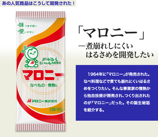 「あの人気商品はこうして開発された！」 「マロニー」－煮崩れしにくいはるさめを開発したい 1964年に「マロニー」が発売された。なべ料理などで煮ても崩れにくいはるさめをつくりたい。そんな事業家の情熱から独自技術が開発され、つくり出されたのが「マロニー」だった。その誕生秘話を紹介する。