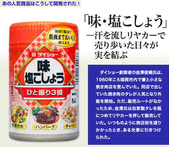 「あの人気商品はこうして開発された」 「味・塩こしょう」—汗を流しリヤカーで売り歩いた日々が実を結ぶ ダイショー創業者の金澤俊輔氏は、1960年ころ福岡市内で妻と小さな焼き肉店を営んでいた。同店で出していた焼きの肉タレが人気となり外販を開始。ただ、販売ルートがなかったため、金澤氏は自家製タレを瓶につめてリヤカーを押して販売していた。いつものように商店街を通りかかったとき、ある光景に引きつけられた。