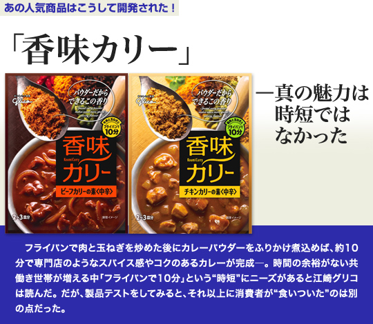 「あの人気商品はこうして開発された」 「香味カリー」 —真の魅力は時短ではなかった フライパンで肉と玉ねぎを炒めた後にカレーパウダーをふりかけ煮込めば、約10分で専門店のようなスパイス感やコクのあるカレーが完成—。時間の余裕がない共働き世帯が増える中「フライパンで10分」という“時短”にニーズがあると江崎グリコは読んだ。だが、製品テストをしてみると、それ以上に消費者が“食いついた”のは別の点だった。