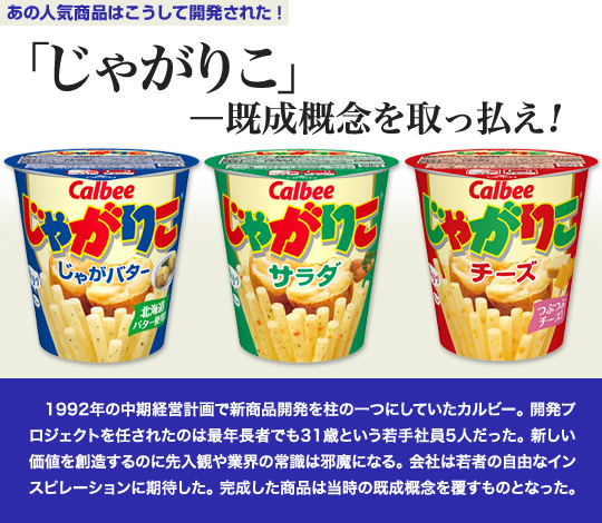 「あの人気商品はこうして開発された」 「じゃがりこ」—既成概念を取っ払え！ 1992年の中期経営計画で新商品開発を柱の一つにしていたカルビー。開発プロジェクトを任されたのは最年長者でも31歳という若手社員5人だった。新しい価値を創造するのに先入観や業界の常識は邪魔になる。会社は若者の自由なインスピレーションに期待した。 完成した商品は当時の既成概念を覆すものとなった。