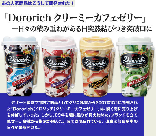 「あの人気商品はこうして開発された」 「Dororich クリーミーカフェゼリー」—日々の積み重ねがある日突然結びつき突破口に デザート感覚で“飲む”商品としてグリコ乳業から2010年7月に発売された「Dororich（ドロリッチ）クリーミーカフェゼリー」は、瞬く間に売り上げを伸ばしていった。しかし、09年を境に陰りが見え始めた。ブランドを立て直せ—。会社から指示が飛んだ。時間は限られている。改良に無我夢中の日々が幕を開けた。