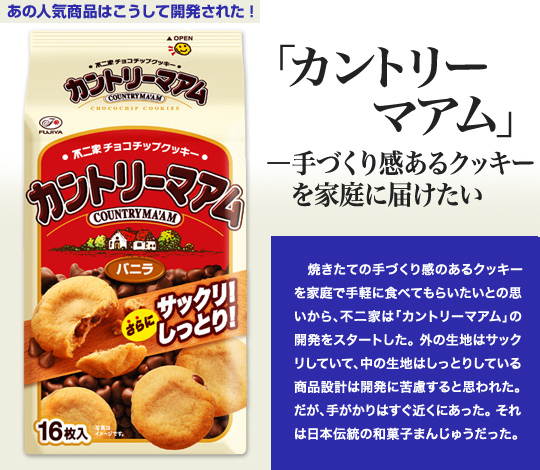 「あの人気商品はこうして開発された」 「カントリーマアム」—手づくり感あるクッキーを家庭に届けたい 焼きたての手づくり感のあるクッキーを家庭で手軽に食べてもらいたいとの思いから、不二家は「カントリーマアム」の開発をスタートした。外の生地はサックリしていて、中の生地はしっとりしている商品設計は開発に苦慮すると思われた。だが、手がかりはすぐ近くにあった。それは日本伝統の和菓子まんじゅうだった。