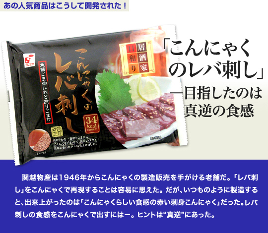 「あの人気商品はこうして開発された」 「こんにゃくのレバ刺し」—目指したのは真逆の食感 関越物産は1946年からこんにゃくの製造販売を手がける老舗だ。「レバ刺し」をこんにゃくで再現することは容易に思えた。だが、いつものように製造すると、出来上がったのはのは「こんにゃくらしい食感の赤い刺身こんにゃく」だった。レバ刺しの食感をこんにゃくで出すには－。ヒントは“真逆”にあった。