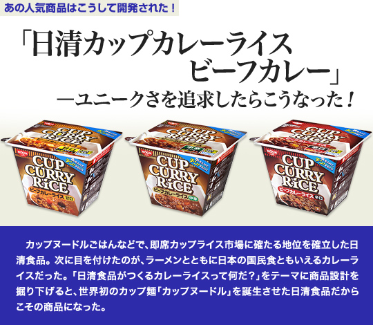 「あの人気商品はこうして開発された」 「日清カップカレーライス ビーフカレー」—ユニークさを追求したらこうなった！ 　カップヌードルごはんなどで、即席カップライス市場に確たる地位を確立した日清食品。次に目を付けたのが、ラーメンとともに日本の国民食ともいえるカレーライスだった。「日清食品がつくるカレーライスって何だ？」をテーマに商品設計を掘り下げると、世界初のカップ麺「カップヌードル」を誕生させた日清食品だからこその商品になった。