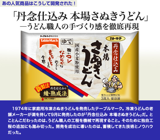 「あの人気商品はこうして開発された」 「丹念仕込み 本場さぬきうどん」—うどん職人の手づくり感を徹底再現 　1974年に家庭用冷凍さぬきうどんを発売したテーブルマーク。冷凍うどんの老舗メーカーが満を持して9月に発売したのが「丹念仕込み 本場さぬきうどん」だ。とことんこだわったのは、うどん職人の工程を機械で再現すること。そのために独自工程の追加にも踏み切った。開発を成功に導いたのは、蓄積してきた技術とノウハウだった。